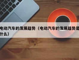 电动汽车的发展趋势（电动汽车的发展趋势是什么）