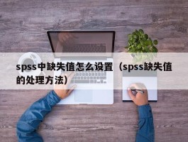 spss中缺失值怎么设置（spss缺失值的处理方法）