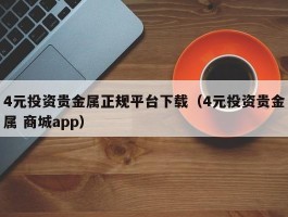4元投资贵金属正规平台下载（4元投资贵金属 商城app）