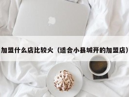 加盟什么店比较火（适合小县城开的加盟店）