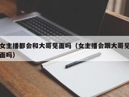女主播都会和大哥见面吗（女主播会跟大哥见面吗）