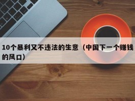 10个暴利又不违法的生意（中国下一个赚钱的风口）
