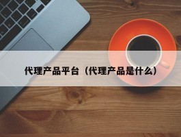 代理产品平台（代理产品是什么）