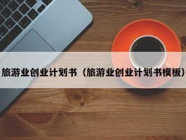 旅游业创业计划书（旅游业创业计划书模板）