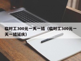 临时工300元一天一结（临时工300元一天一结延庆）