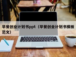 早餐创业计划书ppt（早餐创业计划书模板范文）