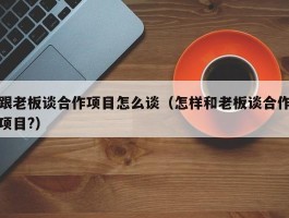 跟老板谈合作项目怎么谈（怎样和老板谈合作项目?）