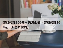 游戏代理300元一天怎么做（游戏代理300元一天怎么做的）