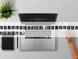 项目集和项目组合的区别（项目集和项目组合的区别是什么）