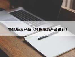 特色旅游产品（特色旅游产品设计）