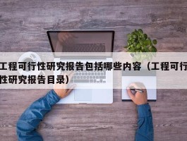 工程可行性研究报告包括哪些内容（工程可行性研究报告目录）