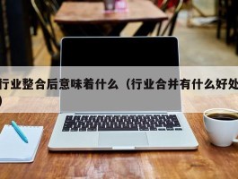 行业整合后意味着什么（行业合并有什么好处）