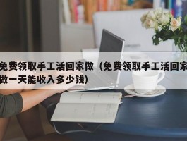 免费领取手工活回家做（免费领取手工活回家做一天能收入多少钱）