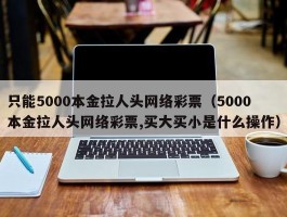 只能5000本金拉人头网络彩票（5000本金拉人头网络彩票,买大买小是什么操作）