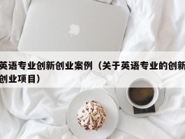 英语专业创新创业案例（关于英语专业的创新创业项目）