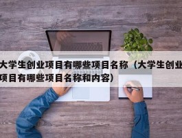 大学生创业项目有哪些项目名称（大学生创业项目有哪些项目名称和内容）