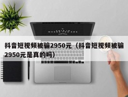 抖音短视频被骗2950元（抖音短视频被骗2950元是真的吗）