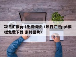 项目汇报ppt免费模板（项目汇报ppt模板免费下载 素材图片）