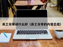 员工分享讲什么好（员工分享的内容总结）