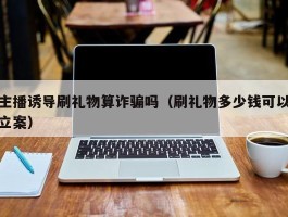 主播诱导刷礼物算诈骗吗（刷礼物多少钱可以立案）