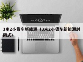 3米2小货车新能源（3米2小货车新能源封闭式）