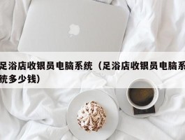 足浴店收银员电脑系统（足浴店收银员电脑系统多少钱）