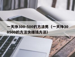 一天挣300-500的方法男（一天挣300500的方法快赚钱方法）