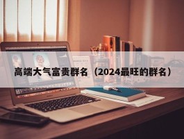 高端大气富贵群名（2024最旺的群名）