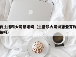 有主播和大哥结婚吗（主播跟大哥谈恋爱算诈骗吗）