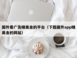 国外看广告赚美金的平台（下载国外app赚美金的网站）