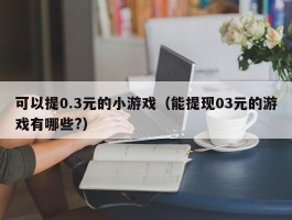 可以提0.3元的小游戏（能提现03元的游戏有哪些?）