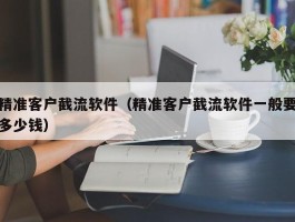 精准客户截流软件（精准客户截流软件一般要多少钱）
