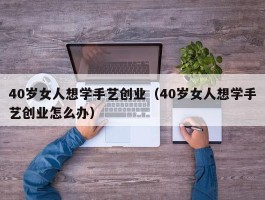 40岁女人想学手艺创业（40岁女人想学手艺创业怎么办）