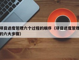 项目进度管理六个过程的顺序（项目进度管理的六大步骤）