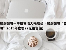 瑞幸咖啡一季度营收大幅增长（瑞幸咖啡“自曝”2019年虚增22亿销售额）