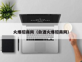 火爆招商网（白酒火爆招商网）
