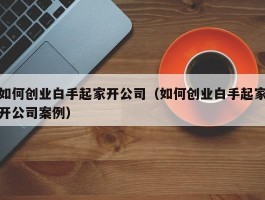 如何创业白手起家开公司（如何创业白手起家开公司案例）
