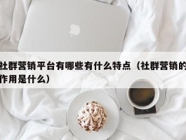 社群营销平台有哪些有什么特点（社群营销的作用是什么）