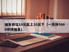 捕鱼微信10元起上10元下（一天挣5000块钱捕鱼）