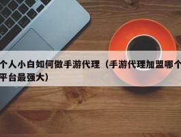个人小白如何做手游代理（手游代理加盟哪个平台最强大）