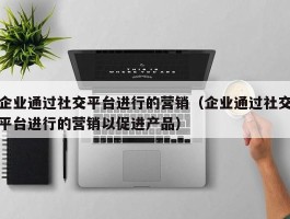企业通过社交平台进行的营销（企业通过社交平台进行的营销以促进产品）