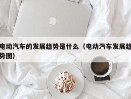 电动汽车的发展趋势是什么（电动汽车发展趋势图）