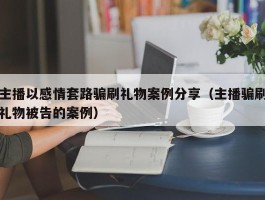 主播以感情套路骗刷礼物案例分享（主播骗刷礼物被告的案例）