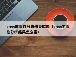 spss可靠性分析结果解读（spss可靠性分析结果怎么看）