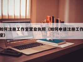如何注册工作室营业执照（如何申请注册工作室）