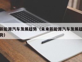 新能源汽车发展趋势（未来新能源汽车发展趋势）