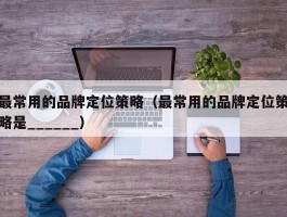 最常用的品牌定位策略（最常用的品牌定位策略是______）