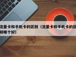 流量卡和手机卡的区别（流量卡和手机卡的区别哪个好）
