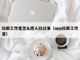 拉新工作室怎么把人拉过来（app拉新工作室）